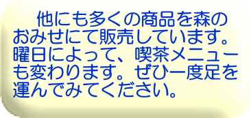 他にも多くの商品を森の おみせにて販売しています。 曜日によって、喫茶メニュー も変わります。ぜひ一度足を 運んでみてください。