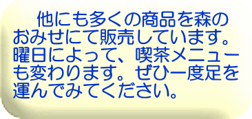 　 他にも多くの商品を森の おみせにて販売しています。 曜日によって、喫茶メニュー も変わります。ぜひ一度足を 運んでみてください。